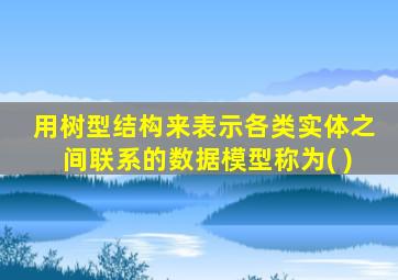 用树型结构来表示各类实体之间联系的数据模型称为( )